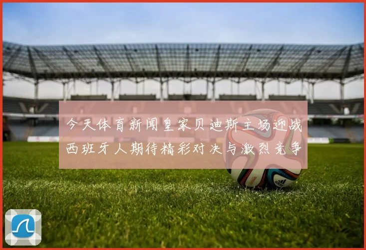 今天体育新闻皇家贝迪斯主场迎战西班牙人期待精彩对决与激烈竞争