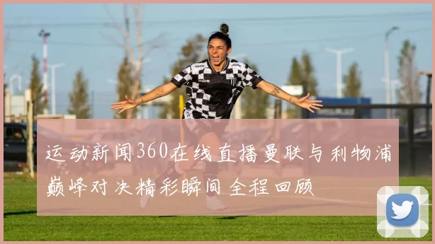 运动新闻360在线直播曼联与利物浦巅峰对决精彩瞬间全程回顾