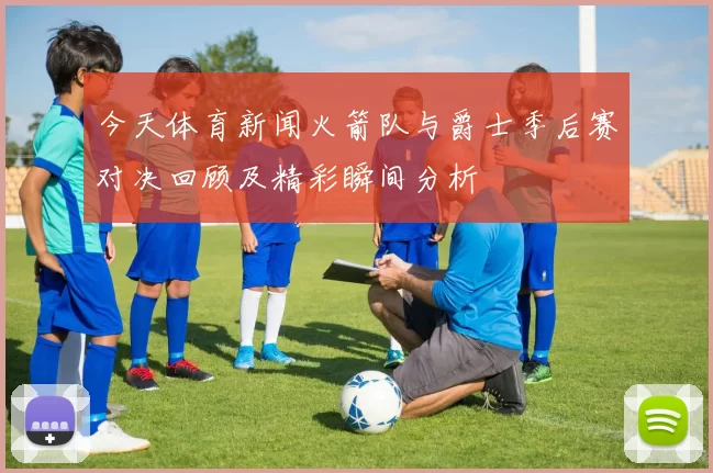 今天体育新闻火箭队与爵士季后赛对决回顾及精彩瞬间分析