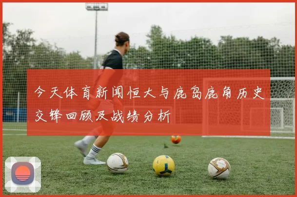 今天体育新闻恒大与鹿岛鹿角历史交锋回顾及战绩分析