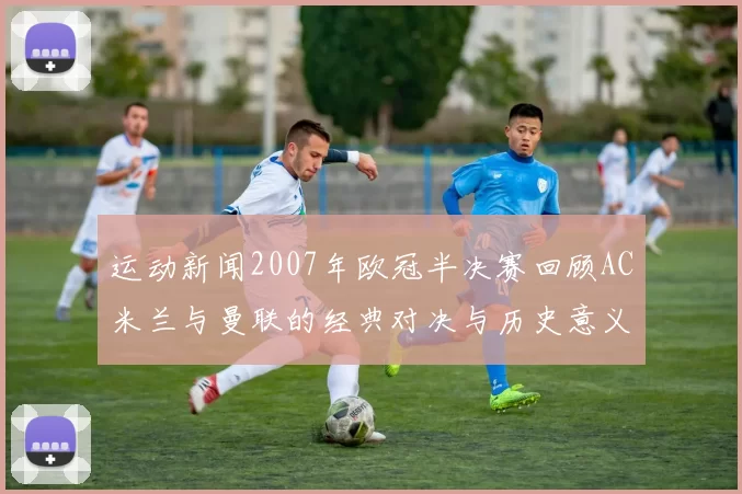 运动新闻2007年欧冠半决赛回顾AC米兰与曼联的经典对决与历史意义