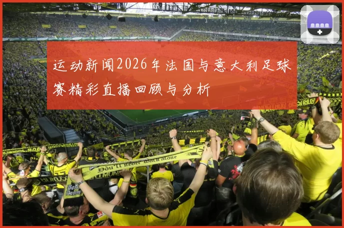 运动新闻2026年法国与意大利足球赛精彩直播回顾与分析