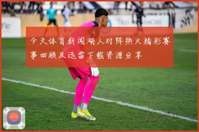 今天体育新闻湖人对阵热火精彩赛事回顾及迅雷下载资源分享