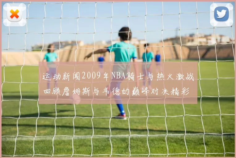 运动新闻2009年NBA骑士与热火激战回顾詹姆斯与韦德的巅峰对决精彩瞬间分析