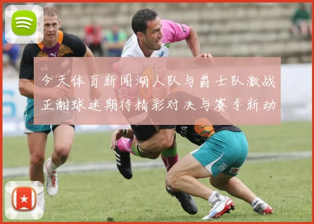 今天体育新闻湖人队与爵士队激战正酣球迷期待精彩对决与赛季新动态
